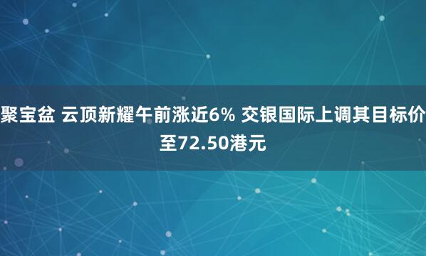 聚宝盆 云顶新耀午前涨近6% 交银国际上调其目标价至72.50港元