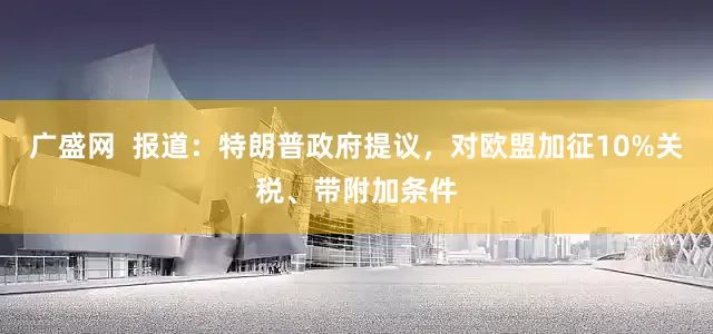 广盛网  报道：特朗普政府提议，对欧盟加征10%关税、带附加条件
