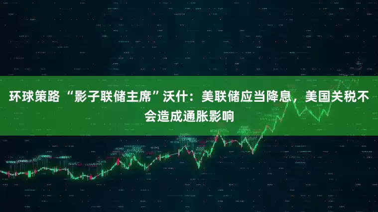 环球策路 “影子联储主席”沃什：美联储应当降息，美国关税不会造成通胀影响
