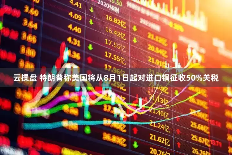 云操盘 特朗普称美国将从8月1日起对进口铜征收50%关税