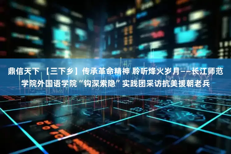 鼎信天下 【三下乡】传承革命精神 聆听烽火岁月——长江师范学院外国语学院“钩深索隐”实践团采访抗美援朝老兵