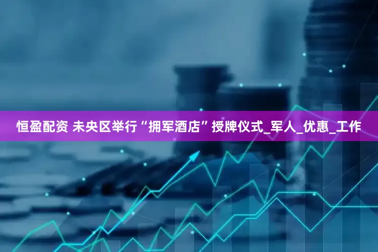 恒盈配资 未央区举行“拥军酒店”授牌仪式_军人_优惠_工作