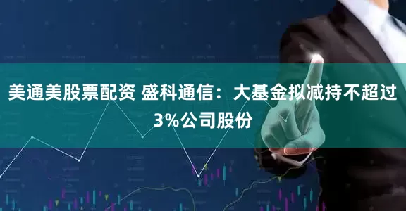 美通美股票配资 盛科通信：大基金拟减持不超过3%公司股份