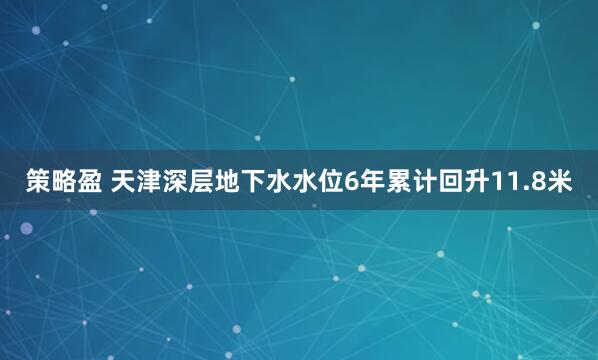 策略盈 天津深层地下水水位6年累计回升11.8米