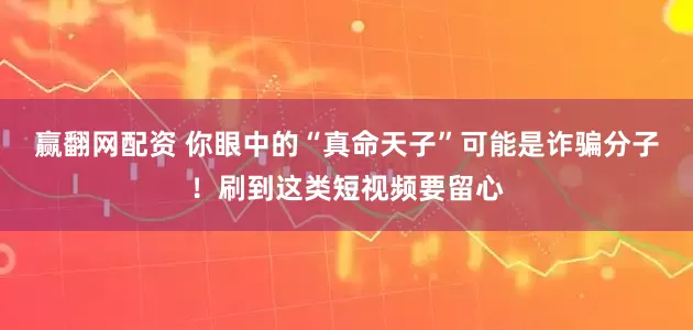 赢翻网配资 你眼中的“真命天子”可能是诈骗分子！刷到这类短视频要留心