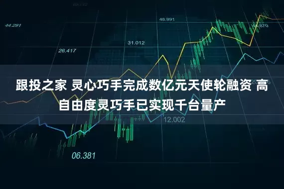跟投之家 灵心巧手完成数亿元天使轮融资 高自由度灵巧手已实现千台量产