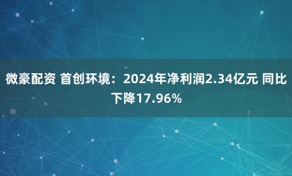 微豪配资 首创环境：2024年净利润2.34亿元 同比下降17.96%