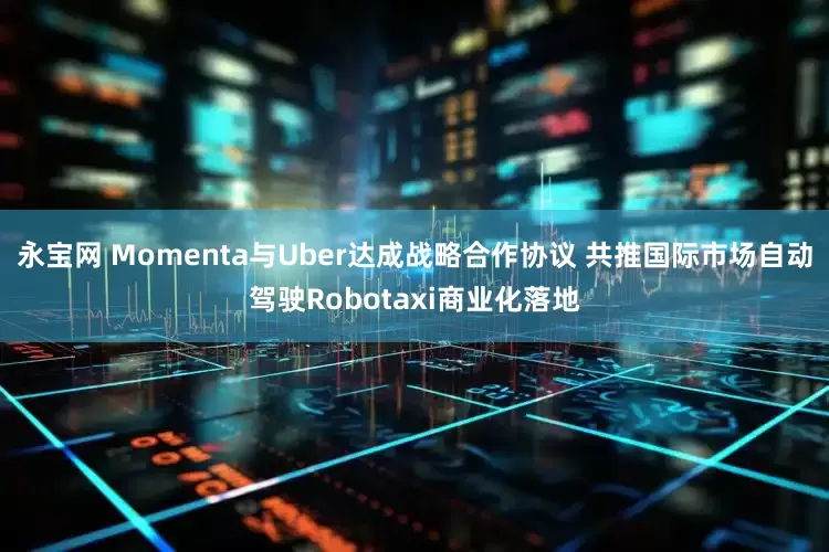 永宝网 Momenta与Uber达成战略合作协议 共推国际市场自动驾驶Robotaxi商业化落地