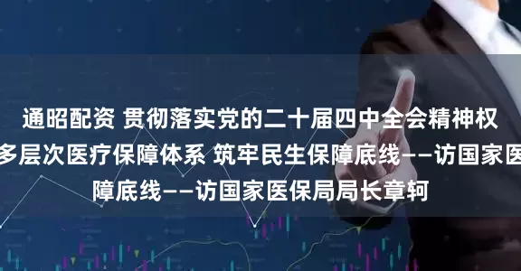 通昭配资 贯彻落实党的二十届四中全会精神权威访谈｜健全多层次医疗保障体系 筑牢民生保障底线——访国家医保局局长章轲