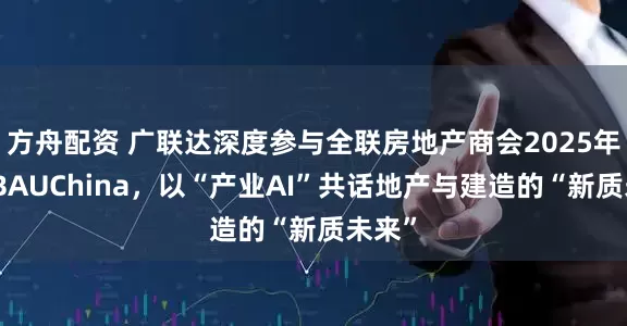方舟配资 广联达深度参与全联房地产商会2025年会暨BAUChina，以“产业AI”共话地产与建造的“新质未来”