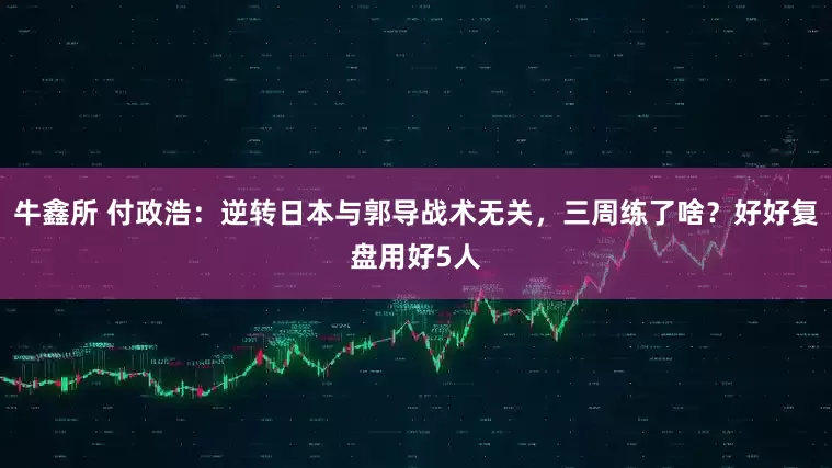牛鑫所 付政浩：逆转日本与郭导战术无关，三周练了啥？好好复盘用好5人